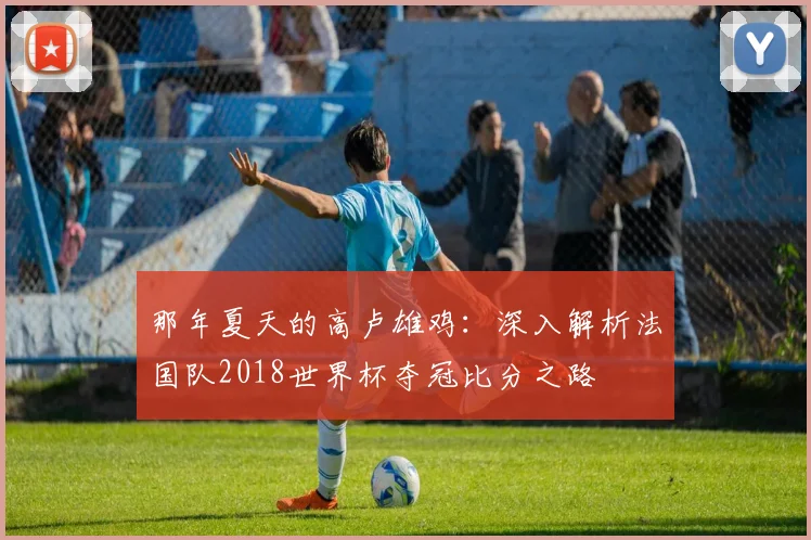 那年夏天的高卢雄鸡：深入解析法国队2018世界杯夺冠比分之路