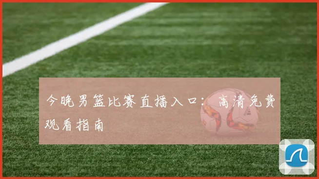 今晚男篮比赛直播入口：高清免费观看指南