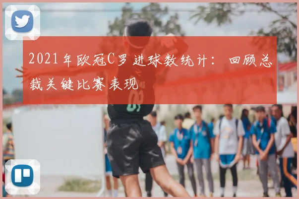 2021年欧冠C罗进球数统计:回顾总裁关键比赛表现
