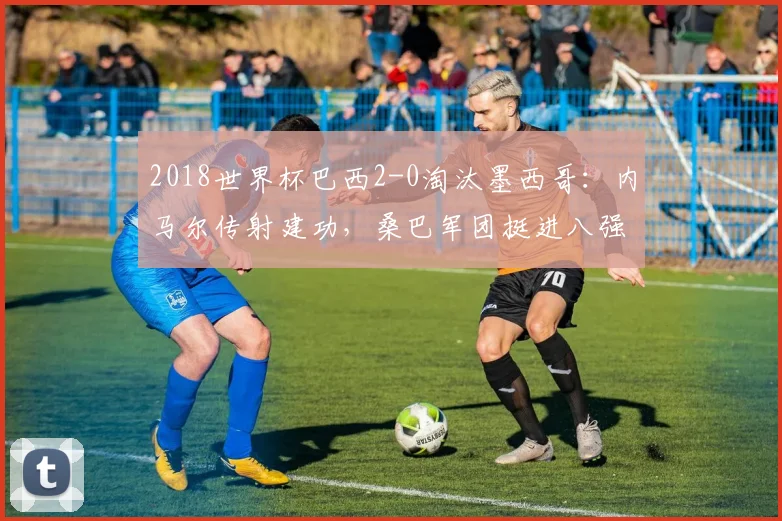 2018世界杯巴西2-0淘汰墨西哥：内马尔传射建功，桑巴军团挺进八强