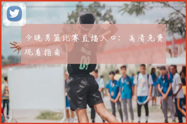 今晚男篮比赛直播入口:高清免费观看指南