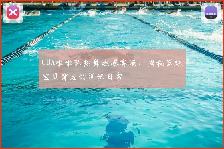 CBA啦啦队热舞燃爆赛场，揭秘篮球宝贝背后的训练日常