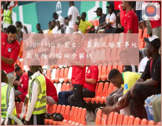 90goal比分直击：最新足球赛事结果与精彩瞬间全解析