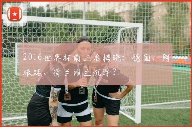 2016世界杯前三名揭晓：德国、阿根廷、荷兰谁主沉浮？