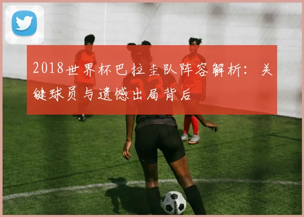 2018世界杯巴拉圭队阵容解析：关键球员与遗憾出局背后