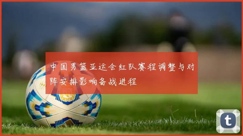 中国男篮亚运会红队赛程调整与对阵安排影响备战进程