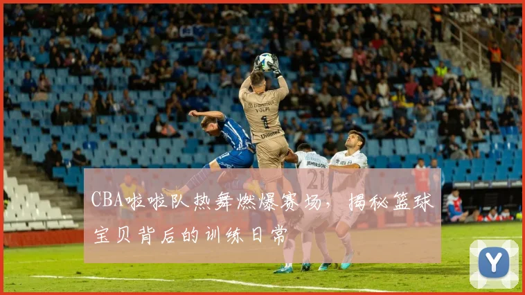 CBA啦啦队热舞燃爆赛场，揭秘篮球宝贝背后的训练日常