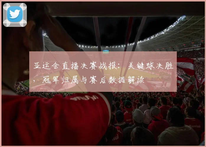 亚运会直播决赛战报:关键球决胜,冠军归属与赛后数据解读