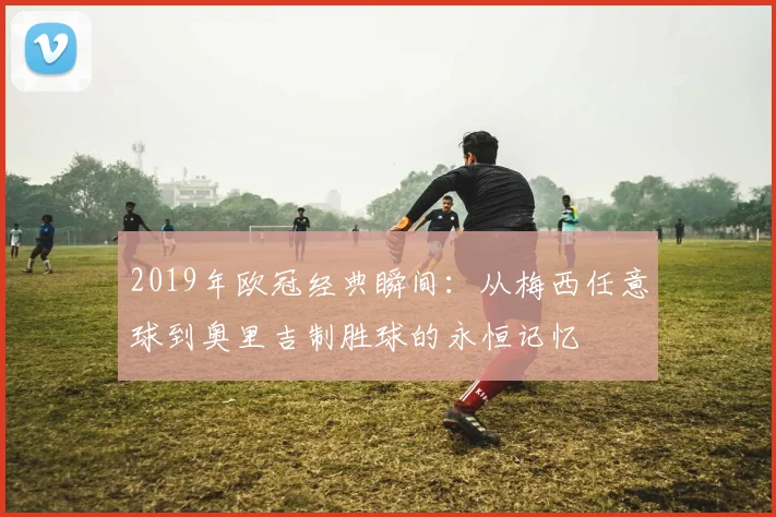 2019年欧冠经典瞬间:从梅西任意球到奥里吉制胜球的永恒记忆