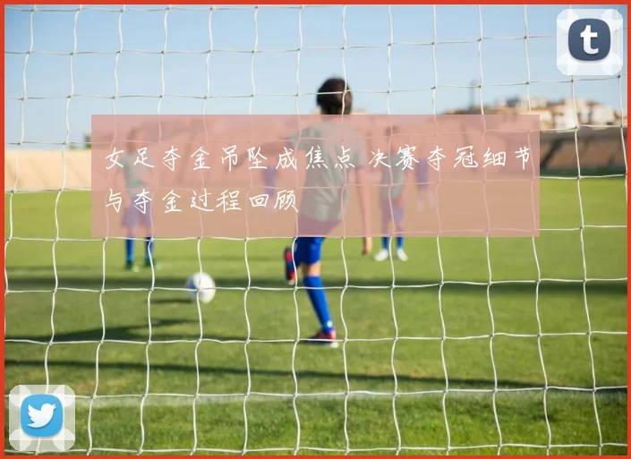 女足夺金吊坠成焦点 决赛夺冠细节与夺金过程回顾