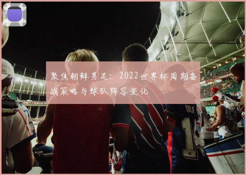聚焦朝鲜男足:2022世界杯周期备战策略与球队阵容变化