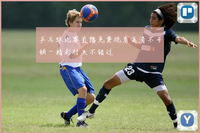 乒乓球比赛直播免费观看高清不卡顿 - 精彩对决不错过