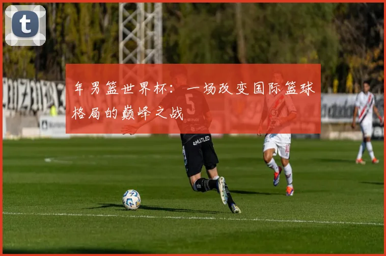 年男篮世界杯：一场改变国际篮球格局的巅峰之战