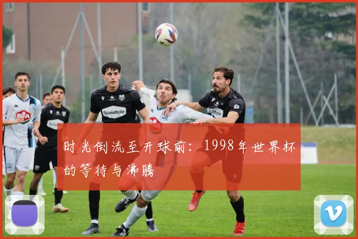 时光倒流至开球前:1998年世界杯的等待与沸腾