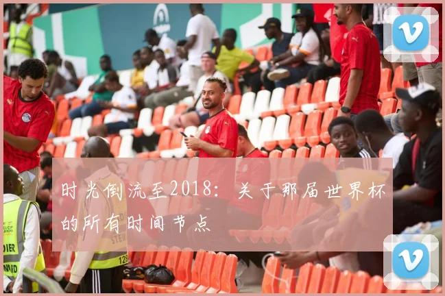 时光倒流至2018：关于那届世界杯的所有时间节点
