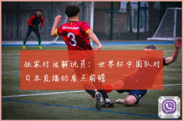 独家对话解说员：世界杯中国队对日本直播的看点前瞻