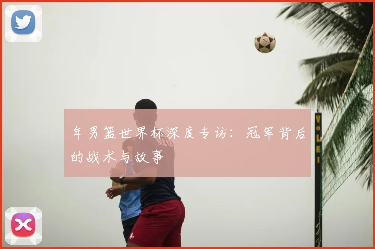 年男篮世界杯深度专访：冠军背后的战术与故事