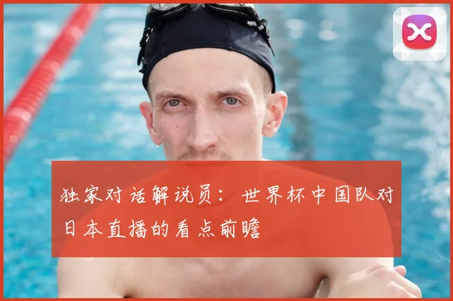 独家对话解说员：世界杯中国队对日本直播的看点前瞻