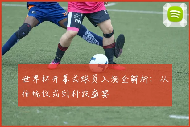 世界杯开幕式球员入场全解析：从传统仪式到科技盛宴