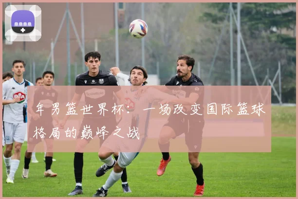 年男篮世界杯：一场改变国际篮球格局的巅峰之战