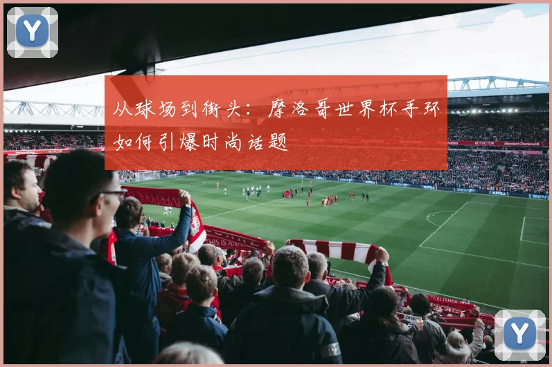从球场到街头：摩洛哥世界杯手环如何引爆时尚话题
