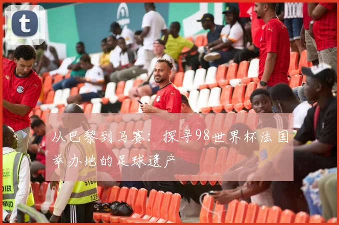 从巴黎到马赛：探寻98世界杯法国举办地的足球遗产