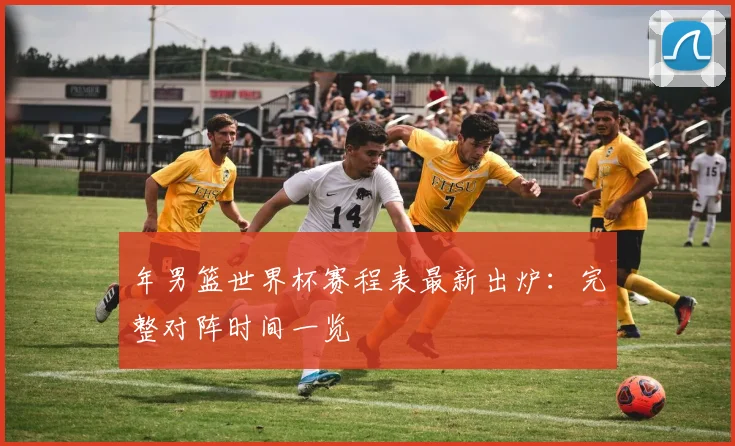 年男篮世界杯赛程表最新出炉：完整对阵时间一览